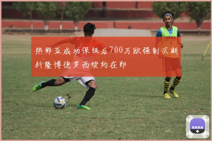 热那亚成功保级后700万欧强制买断科隆博德罗西续约在即