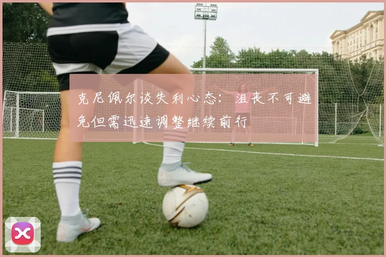 克尼佩尔谈失利心态：沮丧不可避免但需迅速调整继续前行