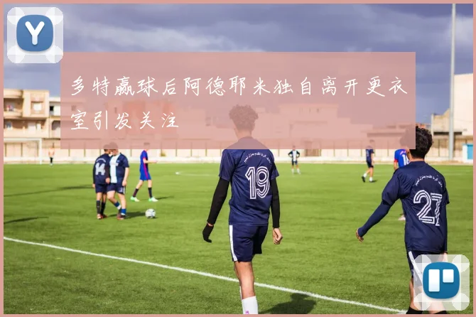 多特赢球后阿德耶米独自离开更衣室引发关注