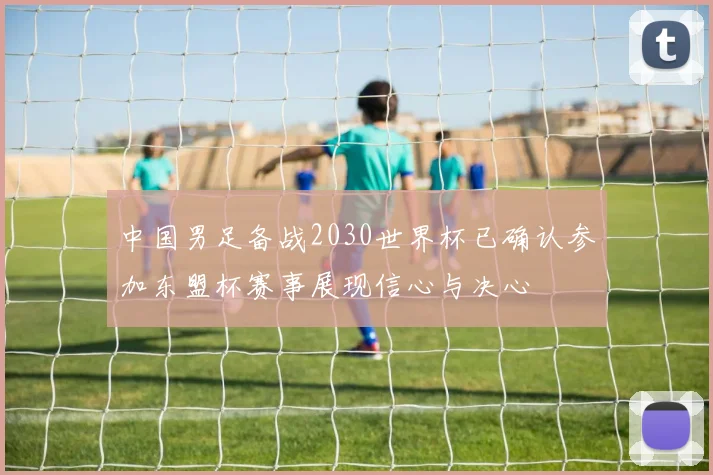 中国男足备战2030世界杯已确认参加东盟杯赛事展现信心与决心