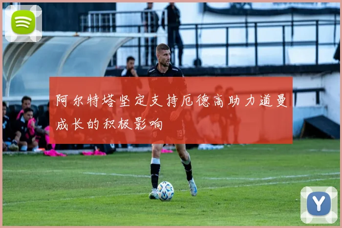 阿尔特塔坚定支持厄德高助力道曼成长的积极影响