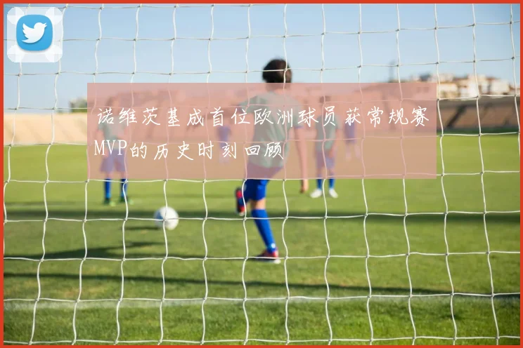 诺维茨基成首位欧洲球员获常规赛MVP的历史时刻回顾