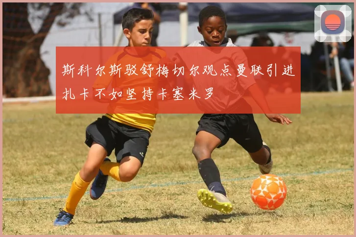 斯科尔斯驳舒梅切尔观点曼联引进扎卡不如坚持卡塞米罗