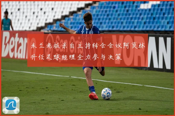 米兰老板亲自主持转会会议阿莫林升任足球经理全力参与决策
