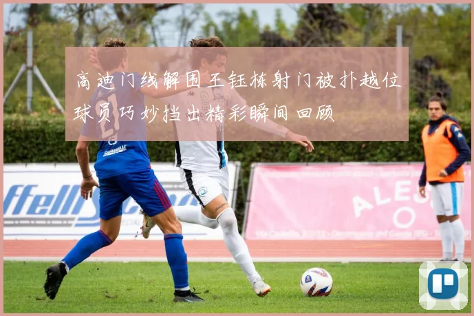高迪门线解围王钰栋射门被扑越位球员巧妙挡出精彩瞬间回顾