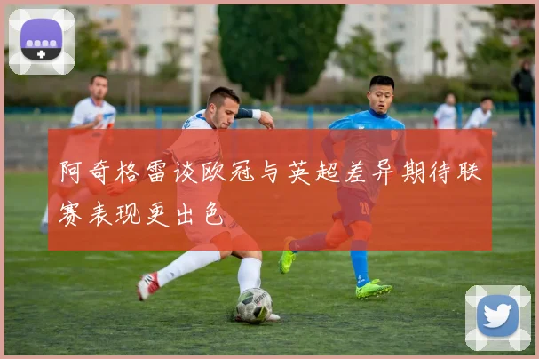 阿奇格雷谈欧冠与英超差异期待联赛表现更出色