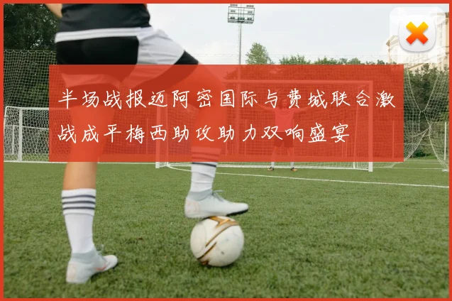 半场战报迈阿密国际与费城联合激战成平梅西助攻助力双响盛宴
