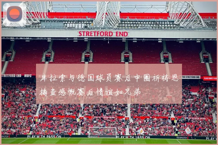 库拉索与德国球员赛后中圈祈祷恩梅查感慨赛后情谊如兄弟