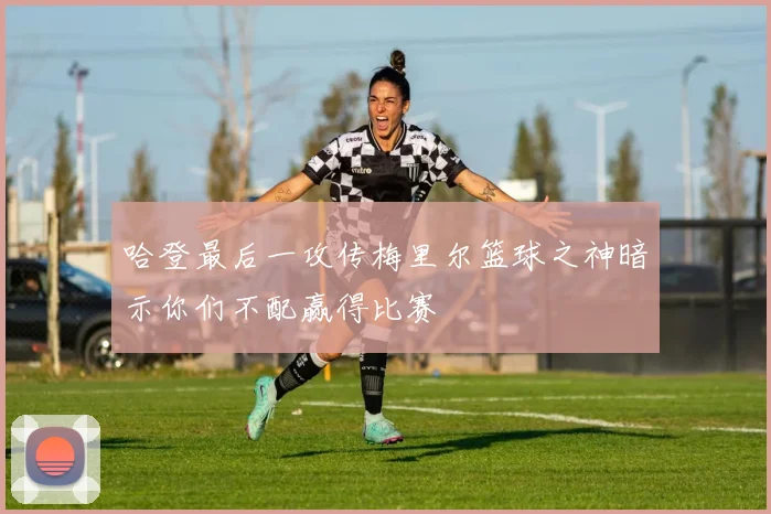 哈登最后一攻传梅里尔篮球之神暗示你们不配赢得比赛