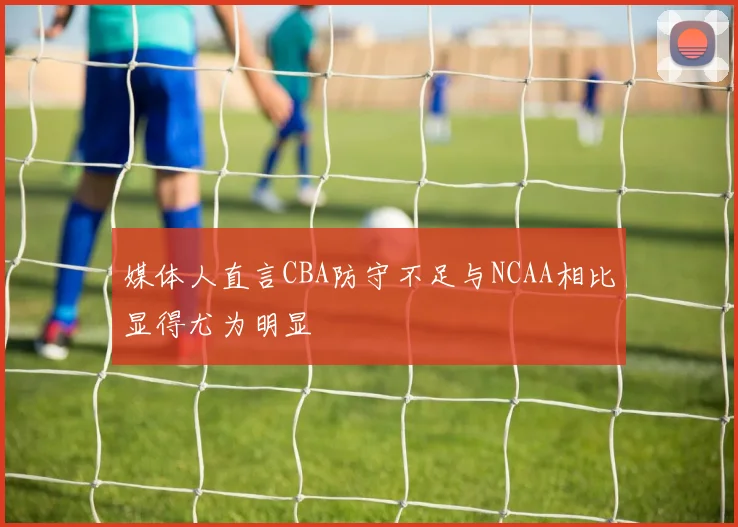 媒体人直言CBA防守不足与NCAA相比显得尤为明显
