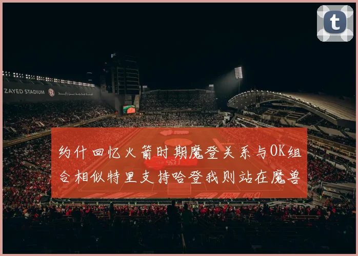 约什回忆火箭时期魔登关系与OK组合相似特里支持哈登我则站在魔兽一边